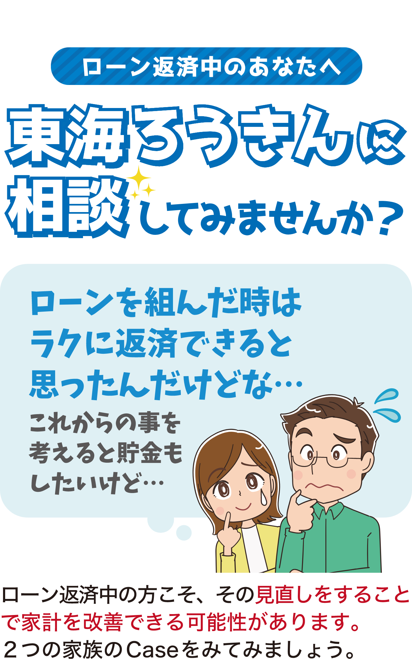 ローン返済中のあなたへ東海ろうきんに相談してみませんか? ローンを組んだ時はラクに返済できると思ったんだけどな…これからのことを考えると貯金もしたいけど… ローン返済中の方こそ、その見直しをすることで家計を改善できる可能性があります。2つの家族のCaseを見てみましょう。
