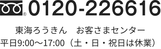 0120-226616 東海ろうきん　お客さまセンター 平日9:00～18:00（土・日・祝日は休業）