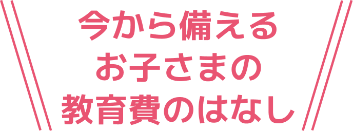 今から備えるお子さまの教育費のはなし