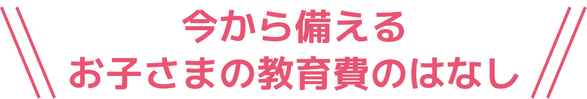 今から備えるお子さまの教育費のはなし