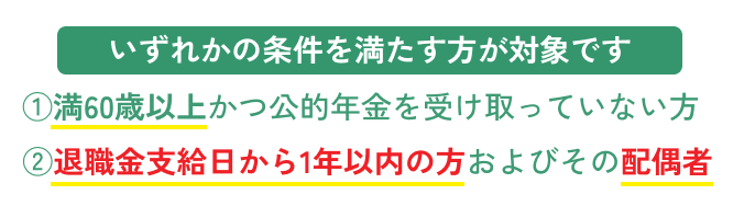 いずれかの条件を満たす方が対象です。1.満60歳以上かつ公的年金を受け取っていない方、2.退職金支給日から1年以内の方及びその配偶者