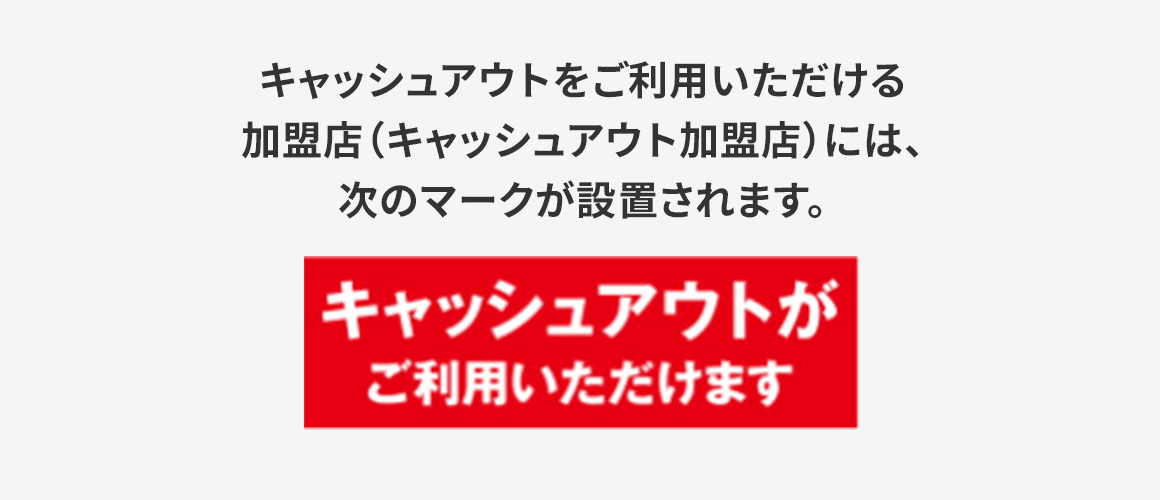 キャッシュアウトをご利用いただける加盟店（キャッシュアウト加盟店）には、赤色の矩形に白い文字で「キャッシュアウトがご利用いただけます」と書かれたマークが設置されます。
