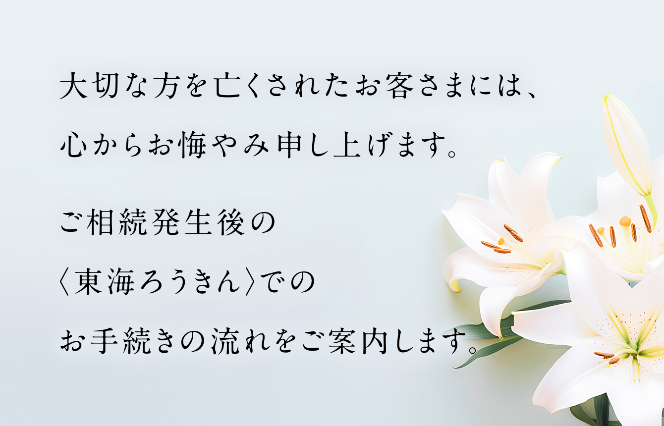 大切な方を亡くされたお客さまには、心からお悔やみ申し上げます。ご相続発生後の〈東海ろうきん〉でのお手続きの流れをご案内します。