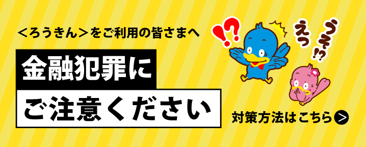 ろうきんをご利用のみなさまへ　金融犯罪にご注意ください。対策方法はこちら。