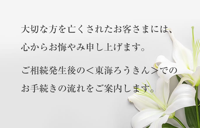 大切な方を亡くされたお客さまには、心からお悔やみ申し上げます。ご相続発生後の＜東海ろうきん＞でのお手続きの流れをご案内します。