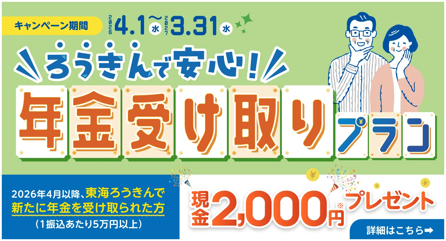 ろうきんで安心！年金受け取りプラン キャンペーン期間2026年4月1日（水）～2027年3月31日（水） 2026年4月以降、東海ろうきんで新たに年金を受け取られた方（1振込あたり5万円以上） 現金2,000円プレゼント 詳細はこちら