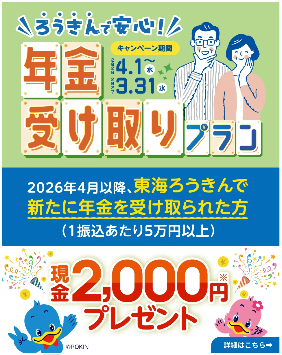 ろうきんで安心！年金受け取りプラン キャンペーン期間2026年4月1日（水）～2027年3月31日（水） 2026年4月以降、東海ろうきんで新たに年金を受け取られた方（1振込あたり5万円以上） 現金2,000円プレゼント 詳細はこちら