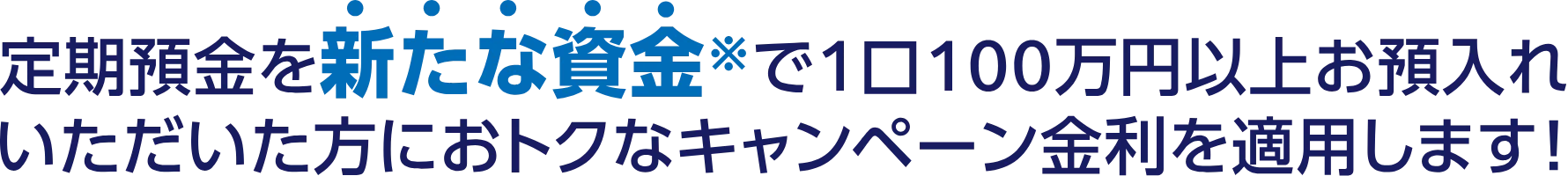 定期預金を新たな資金※で1口100万円以上お預入れいただいた方におトクなキャンペーン金利を適用します！