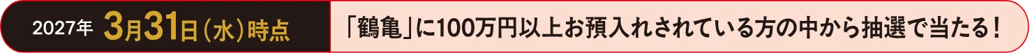 2027年3月31日（水）時点 「鶴亀」に100万円以上お預入れされている方の中から抽選で当たる！