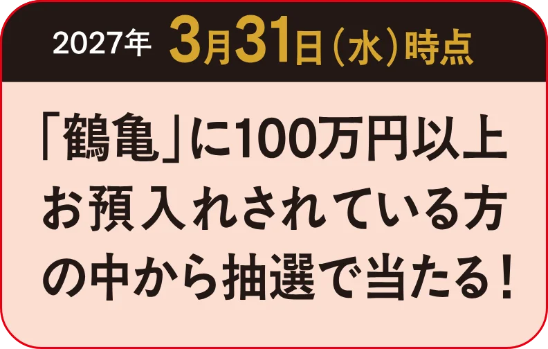 2027年3月31日（水）時点 「鶴亀」に100万円以上お預入れされている方の中から抽選で当たる！