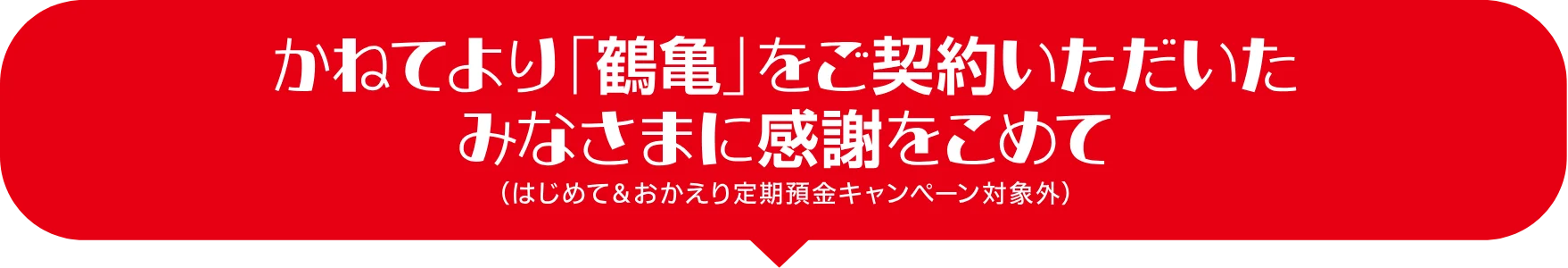 かねてより「鶴亀」をご契約いただいたみなさまに感謝をこめて（はじめて＆おかえり定期預金キャンペーン対象外）
