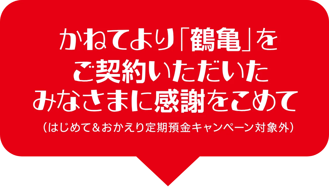 かねてより「鶴亀」をご契約いただいたみなさまに感謝をこめて（はじめて＆おかえり定期預金キャンペーン対象外）